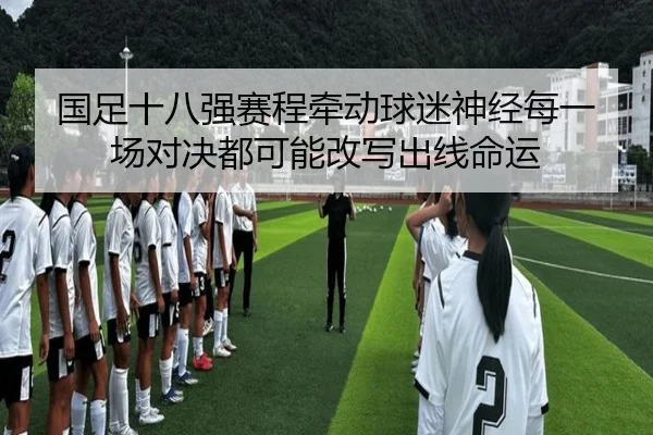 国足十八强赛程牵动球迷神经每一场对决都可能改写出线命运（dbzhenren）