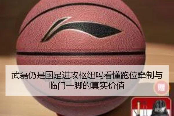 武磊仍是国足进攻枢纽吗看懂跑位牵制与临门一脚的真实价值