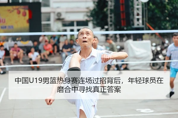 中国U19男篮热身赛连场过招背后，年轻球员在磨合中寻找真正答案